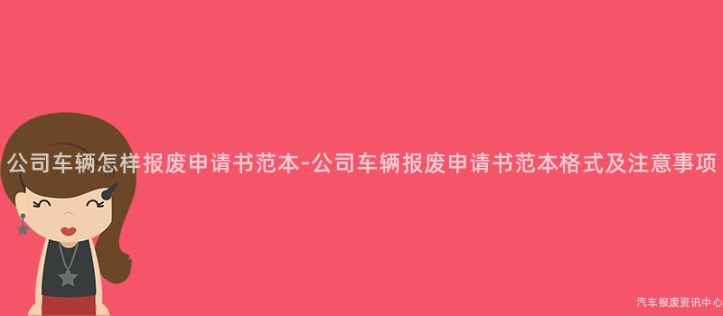 公司车辆怎样报废申请书范本-公司车辆报废申请书范本格式及注意事项