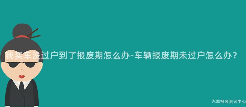 我买车没过户到了报废期怎么办-车辆报废期未过户怎么办？