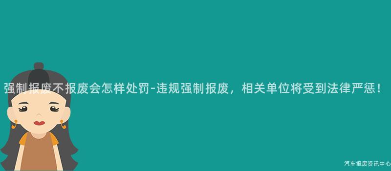 强制报废不报废会怎样处罚-违规强制报废，相关单位将受到法律严惩！