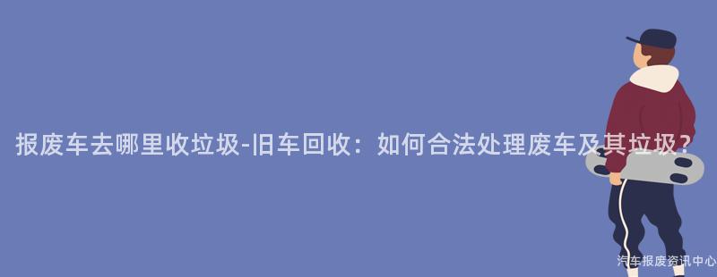 报废车去哪里收垃圾-旧车回收：如何合法处理废车及其垃圾？