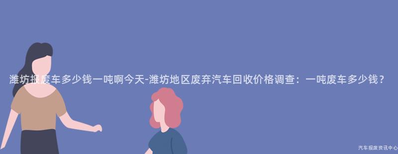 潍坊报废车多少钱一吨啊今天-潍坊地区废弃汽车回收价格调查：一吨废车多少钱？