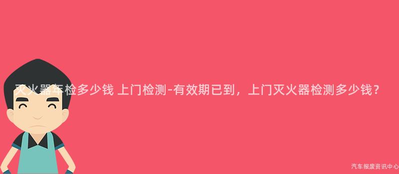 灭火器年检多少钱 上门检测-有效期已到，上门灭火器检测多少钱？