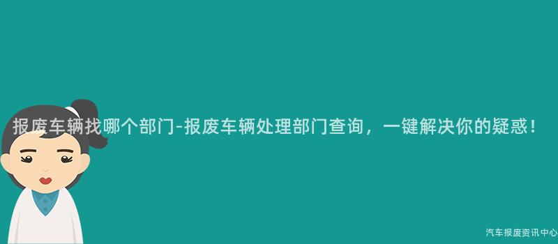 报废车辆找哪个部门-报废车辆处理部门查询，一键解决你的疑惑！