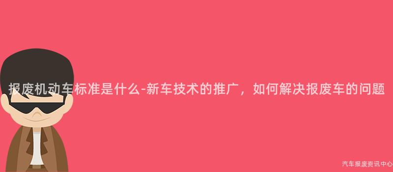 报废机动车标准是什么-新车技术的推广，如何解决报废车的问题