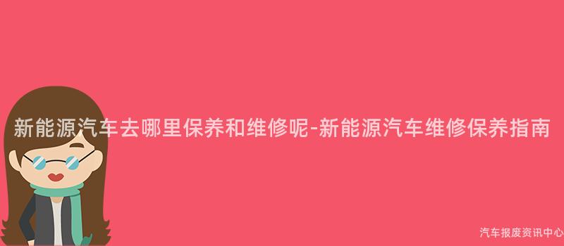 新能源汽车去哪里保养和维修呢-新能源汽车维修保养指南