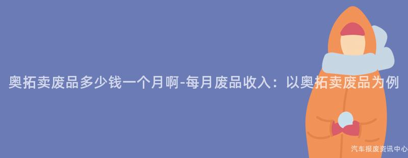 奥拓卖废品多少钱一个月啊-每月废品收入：以奥拓卖废品为例