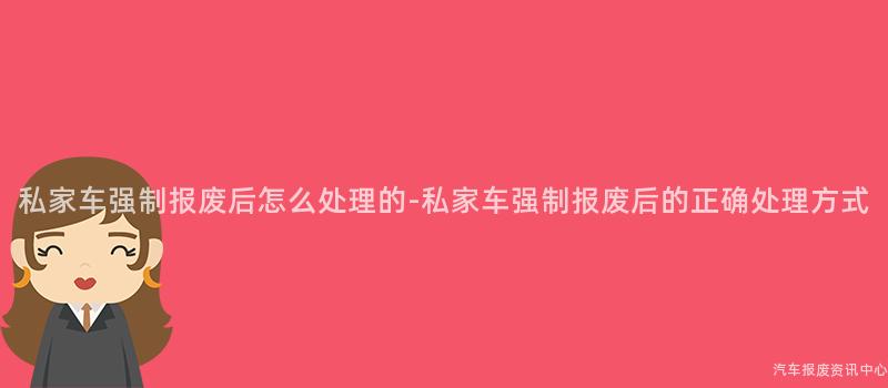 私家车强制报废后怎么处理的-私家车强制报废后的正确处理方式