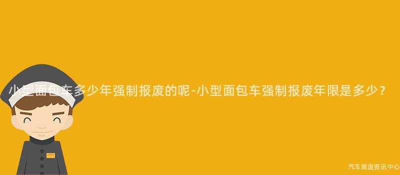 小型面包车多少年强制报废的呢-小型面包车强制报废年限是多少？