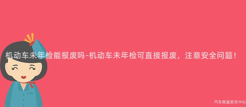 机动车未年检能报废吗-机动车未年检可直接报废，注意安全问题！