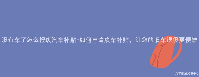 没有车了怎么报废汽车补贴-如何申请废车补贴，让您的旧车退役更便捷