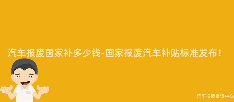汽车报废国家补多少钱-国家报废汽车补贴标准发布！