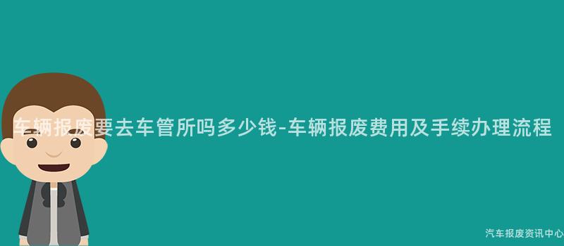 车辆报废要去车管所吗多少钱-车辆报废费用及手续办理流程