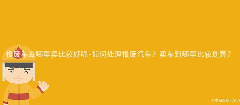 报废车去哪里卖比较好呢-如何处理报废汽车？卖车到哪里比较划算？