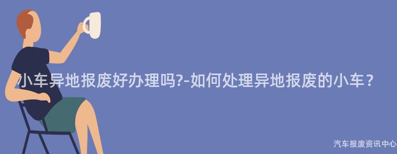 小车异地报废好办理吗?-如何处理异地报废的小车？
