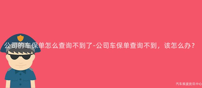 公司的车保单怎么查询不到了-公司车保单查询不到，该怎么办？