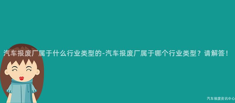 汽车报废厂属于什么行业类型的-汽车报废厂属于哪个行业类型？请解答！