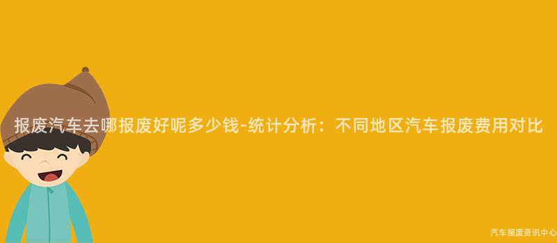 报废汽车去哪报废好呢多少钱-统计分析：不同地区汽车报废费用对比