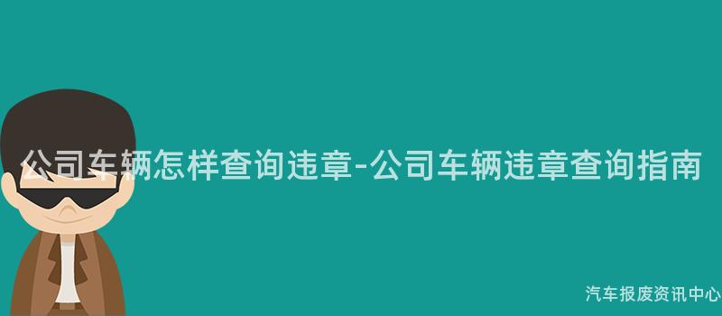 公司车辆怎样查询违章-公司车辆违章查询指南