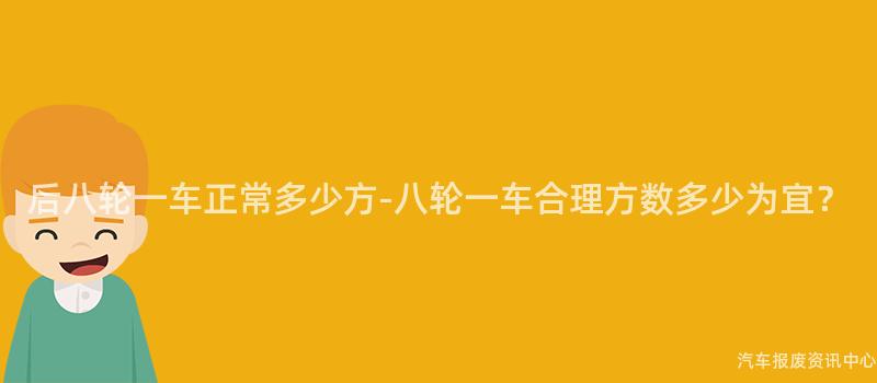 后八轮一车正常多少方-八轮一车合理方数多少为宜？