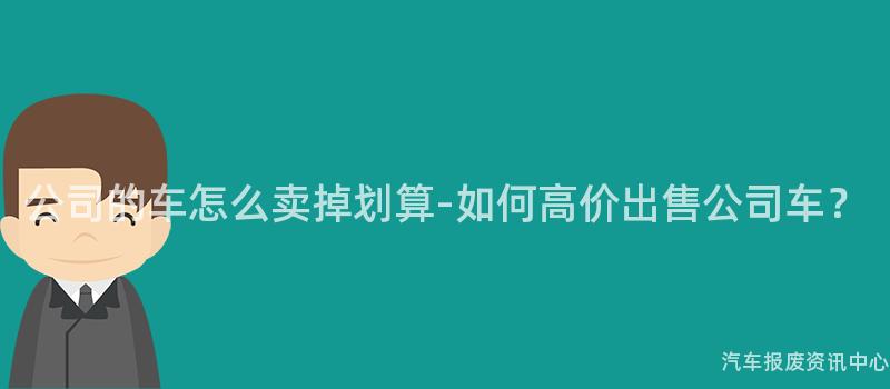 公司的车怎么卖掉划算-如何高价出售公司车？