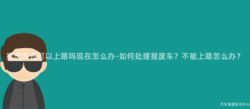 报废车还可以上路吗现在怎么办-如何处理报废车？不能上路怎么办？