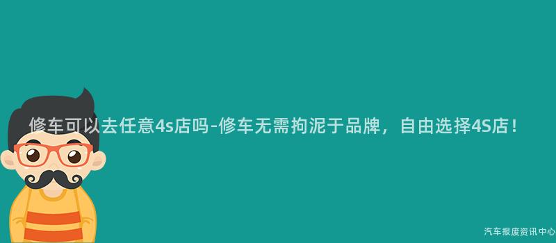 修车可以去任意4s店吗-修车无需拘泥于品牌，自由选择4S店！