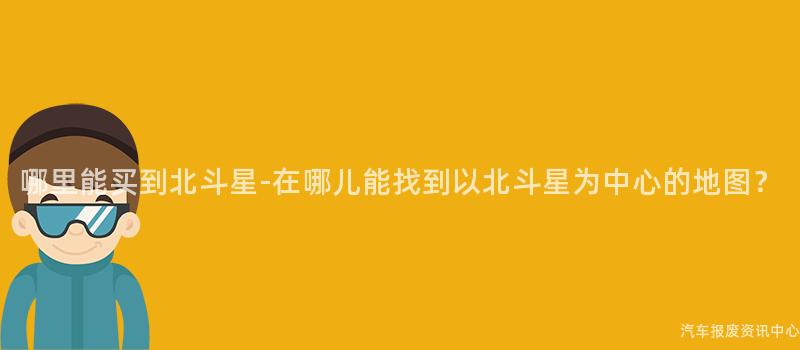 哪里能买到北斗星-在哪儿能找到以北斗星为中心的地图？
