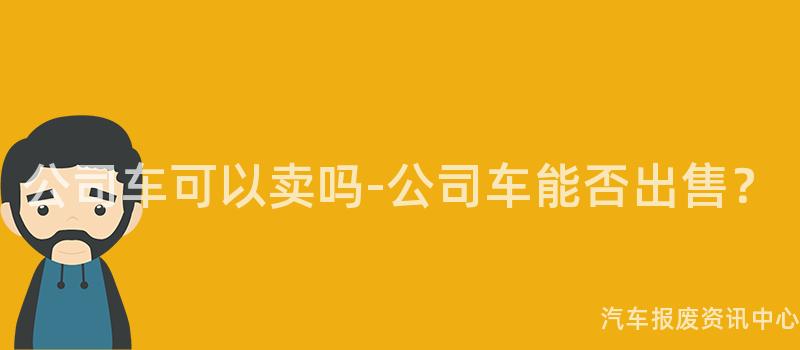 公司车可以卖吗-公司车能否出售？