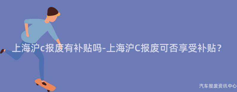 上海沪c报废有补贴吗-上海沪C报废可否享受补贴？