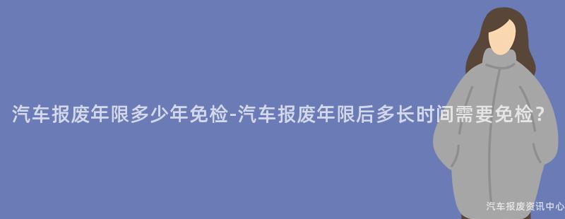 汽车报废年限多少年免检-汽车报废年限后多长时间需要免检？