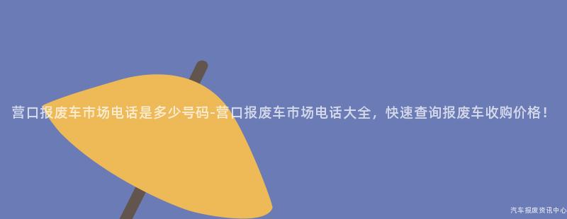 营口报废车市场电话是多少号码-营口报废车市场电话大全，快速查询报废车收购价格！