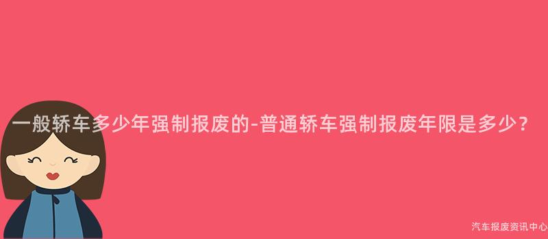一般轿车多少年强制报废的-普通轿车强制报废年限是多少？