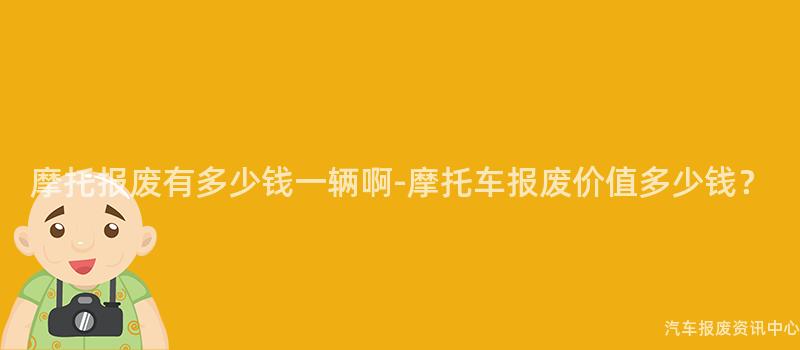 摩托报废有多少钱一辆啊-摩托车报废价值多少钱？