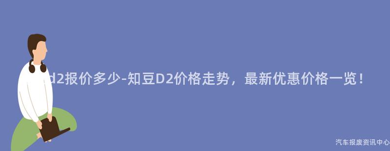 知豆d2报价多少-知豆D2价格走势，最新优惠价格一览！