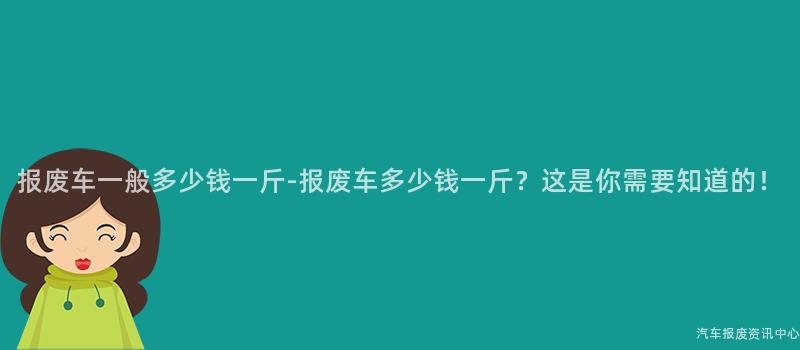 报废车一般多少钱一斤-报废车多少钱一斤？这是你需要知道的！