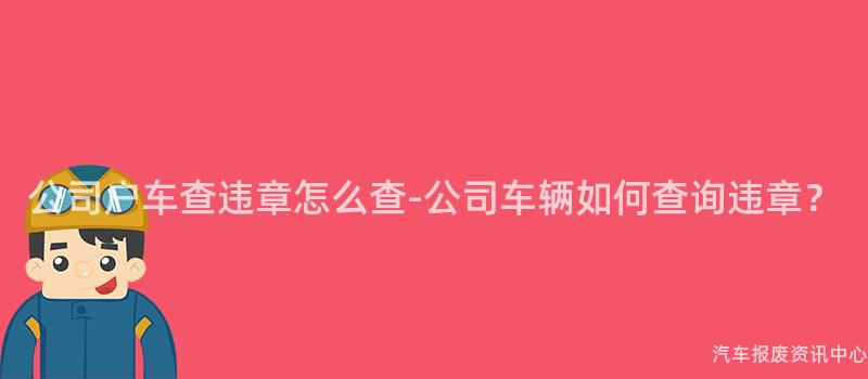 公司户车查违章怎么查-公司车辆如何查询违章？