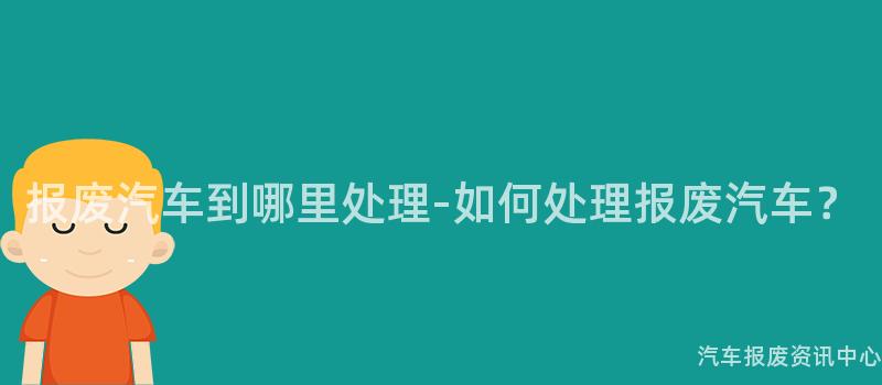 报废汽车到哪里处理-如何处理报废汽车？