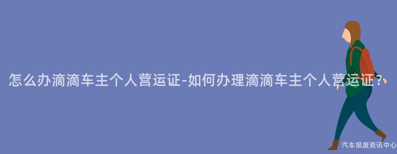 怎么办滴滴车主个人营运证-如何办理滴滴车主个人营运证？