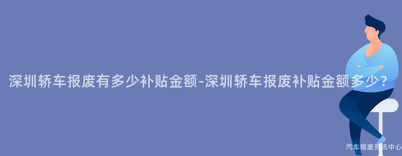 深圳轿车报废有多少补贴金额-深圳轿车报废补贴金额多少？