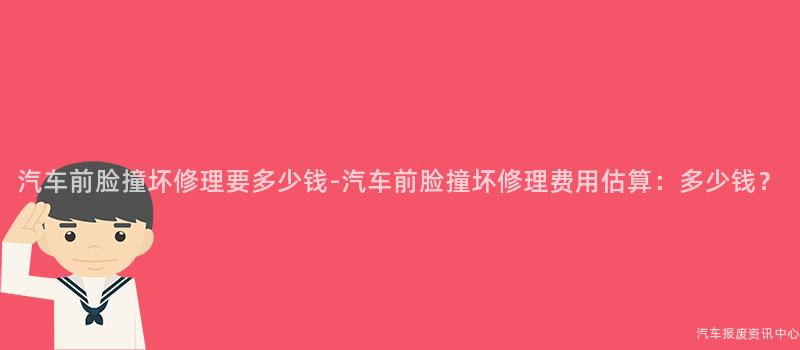 汽车前脸撞坏修理要多少钱-汽车前脸撞坏修理费用估算：多少钱？