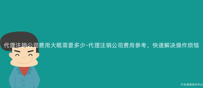 代理注销公司费用大概需要多少-代理注销公司费用参考，快速解决操作烦恼