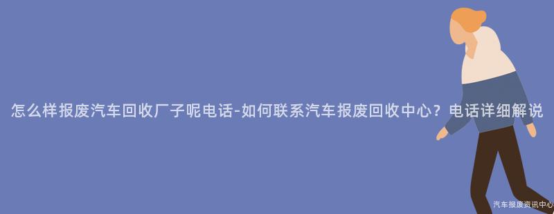 怎么样报废汽车回收厂子呢电话-如何联系汽车报废回收中心？电话详细解说