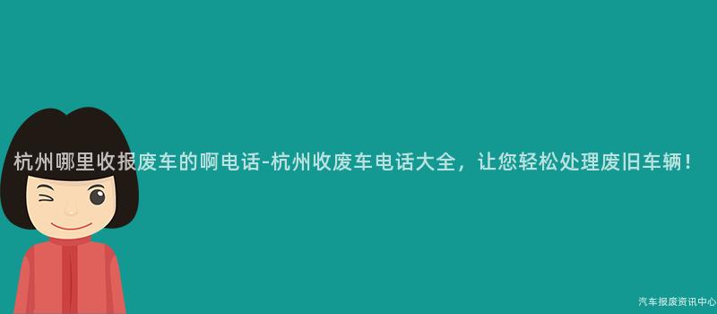 杭州哪里收报废车的啊电话-杭州收废车电话大全，让您轻松处理废旧车辆！