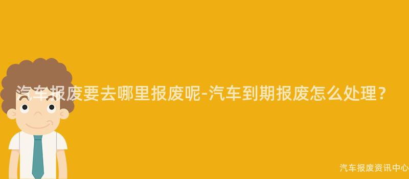 汽车报废要去哪里报废呢-汽车到期报废怎么处理？