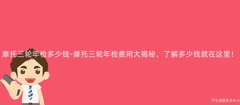 摩托三轮年检多少钱-摩托三轮年检费用大揭秘，了解多少钱就在这里！