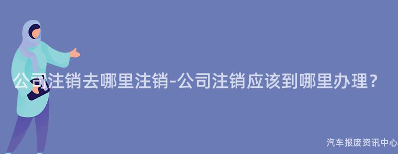 公司注销去哪里注销-公司注销应该到哪里办理？