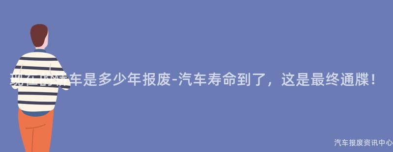 现在的轿车是多少年报废-汽车寿命到了，这是最终通牒！
