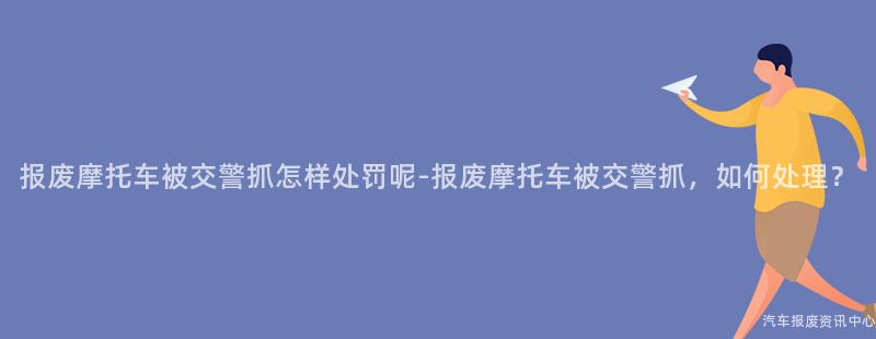 报废摩托车被交警抓怎样处罚呢-报废摩托车被交警抓，如何处理？