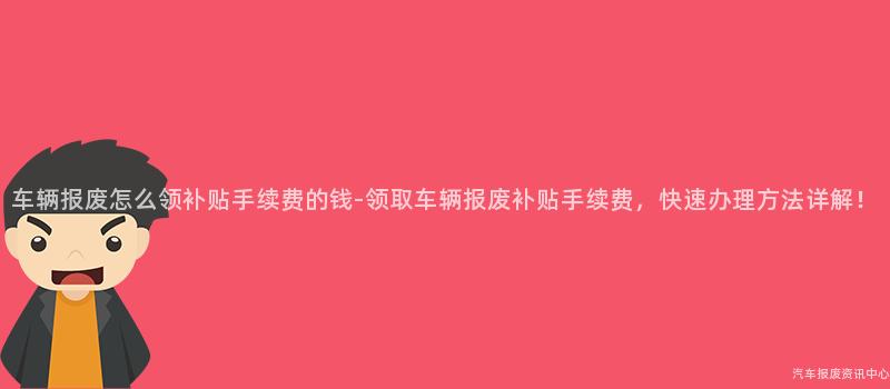 车辆报废怎么领补贴手续费的钱-领取车辆报废补贴手续费，快速办理方法详解！