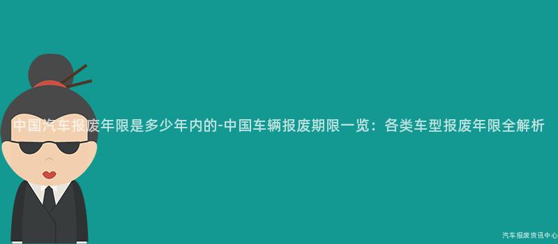 中国汽车报废年限是多少年内的-中国车辆报废期限一览：各类车型报废年限全解析